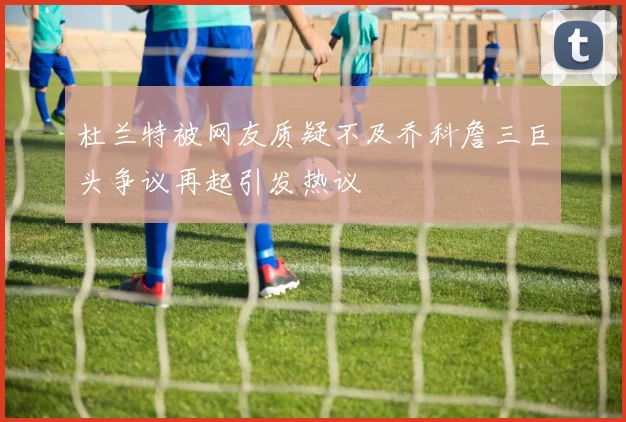 杜兰特被网友质疑不及乔科詹三巨头争议再起引发热议