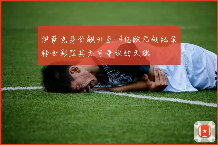 伊萨克身价飙升至14亿欧元创纪录转会彰显其无可争议的天赋