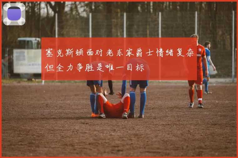塞克斯顿面对老东家爵士情绪复杂但全力争胜是唯一目标