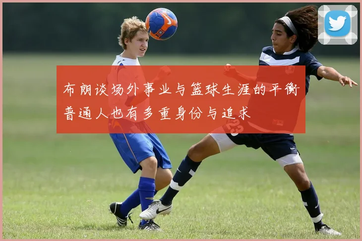布朗谈场外事业与篮球生涯的平衡普通人也有多重身份与追求