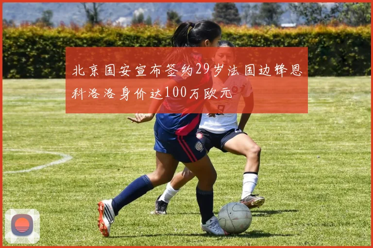 北京国安宣布签约29岁法国边锋恩科洛洛身价达100万欧元