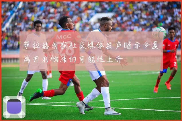 萨拉赫或在社交媒体发声暗示今夏离开利物浦的可能性上升