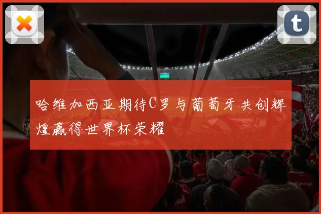 哈维加西亚期待C罗与葡萄牙共创辉煌赢得世界杯荣耀