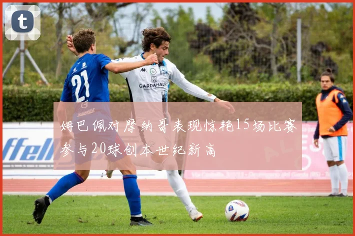 姆巴佩对摩纳哥表现惊艳15场比赛参与20球创本世纪新高