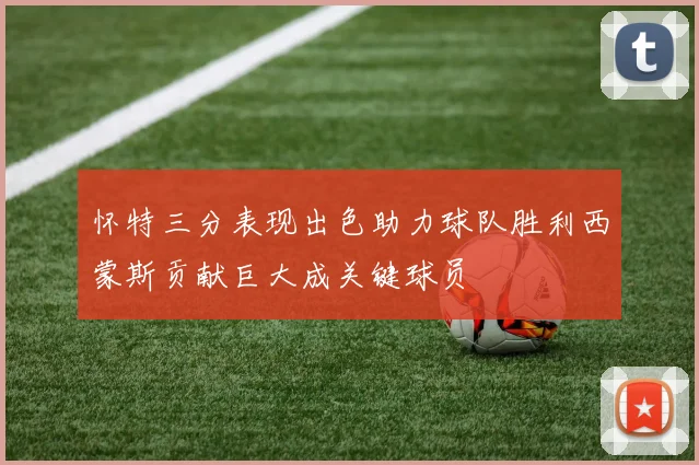 怀特三分表现出色助力球队胜利西蒙斯贡献巨大成关键球员