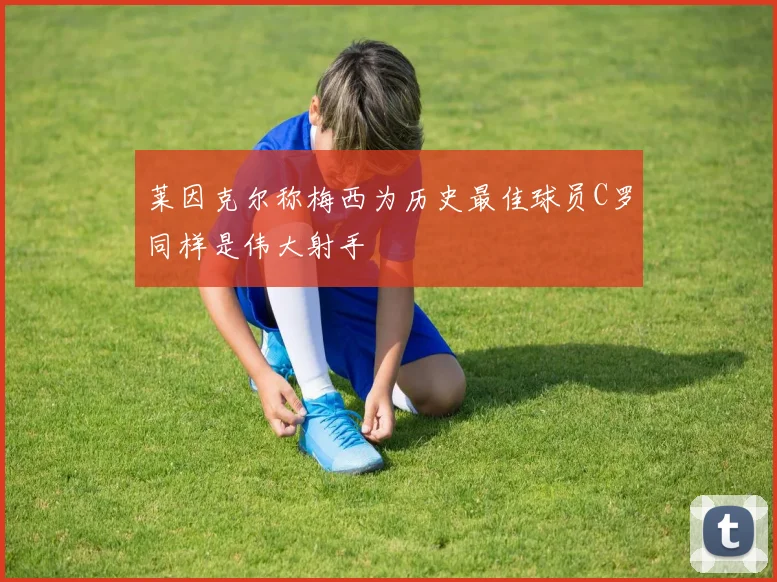 莱因克尔称梅西为历史最佳球员C罗同样是伟大射手