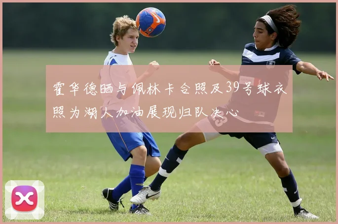 霍华德晒与佩林卡合照及39号球衣照为湖人加油展现归队决心