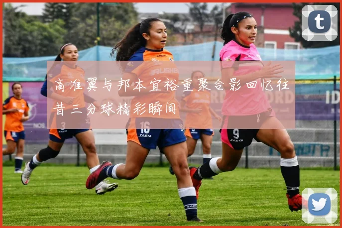 高准翼与邦本宜裕重聚合影回忆往昔三分球精彩瞬间
