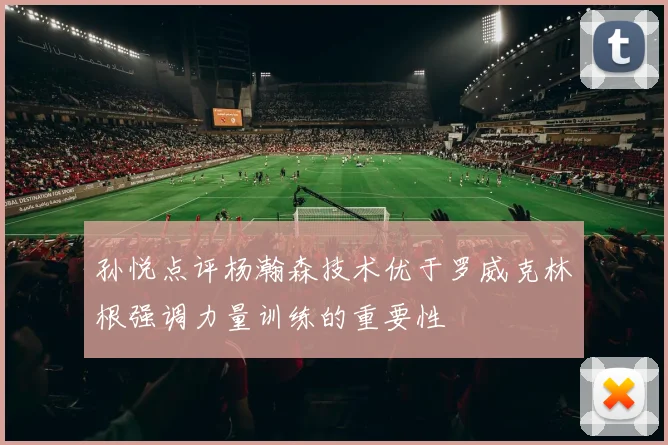 孙悦点评杨瀚森技术优于罗威克林根强调力量训练的重要性