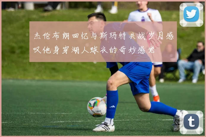 杰伦布朗回忆与斯玛特共战岁月感叹他身穿湖人球衣的奇妙感觉