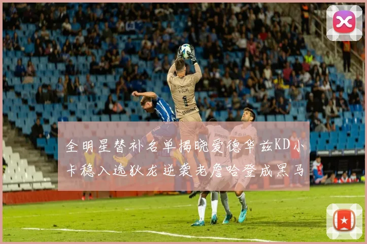全明星替补名单揭晓爱德华兹KD小卡稳入选狄龙逆袭老詹哈登成黑马